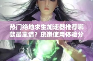 热门绝地求生加速器推荐哪款最靠谱？玩家使用体验分析