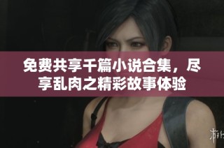 免费共享千篇小说合集，尽享乱肉之精彩故事体验