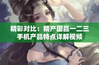 精彩对比：精产国品一二三手机产品特点详解视频
