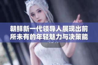 朝鲜新一代领导人展现出前所未有的年轻魅力与决策能力