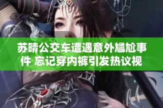 苏晴公交车遭遇意外尴尬事件 忘记穿内裤引发热议视频传播