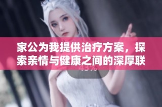 家公为我提供治疗方案，探索亲情与健康之间的深厚联系