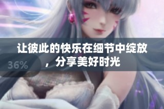 让彼此的快乐在细节中绽放，分享美好时光