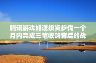 腾讯游戏加速投资步伐一个月内完成三笔收购背后的战略思考与市场布局