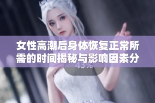 女性高潮后身体恢复正常所需的时间揭秘与影响因素分析