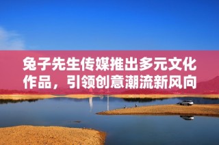 兔子先生传媒推出多元文化作品，引领创意潮流新风向