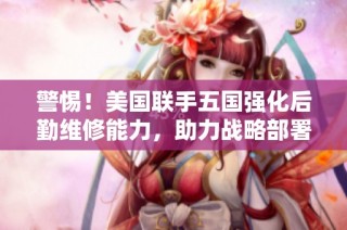 警惕！美国联手五国强化后勤维修能力，助力战略部署