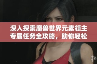 深入探索魔兽世界元素领主专属任务全攻略，助你轻松挑战艾泽拉斯之巅