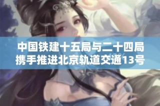 中国铁建十五局与二十四局携手推进北京轨道交通13号线扩能升级工程