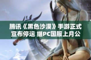 腾讯《黑色沙漠》手游正式宣布停运 继PC国服上月公测后引发热议