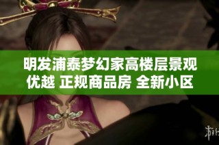 明发浦泰梦幻家高楼层景观优越 正规商品房 全新小区等你入住