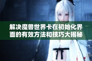 解决魔兽世界卡在初始化界面的有效方法和技巧大揭秘