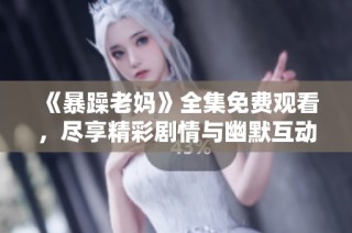 《暴躁老妈》全集免费观看，尽享精彩剧情与幽默互动的家庭喜剧体验