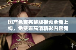 国产色爽完整版视频全新上线，免费看高清精彩内容新体验