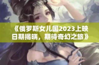 《俄罗斯女儿国2023上映日期揭晓，期待奇幻之旅》