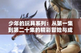 少年的玩具系列：从第一集到第二十集的精彩冒险与成长故事