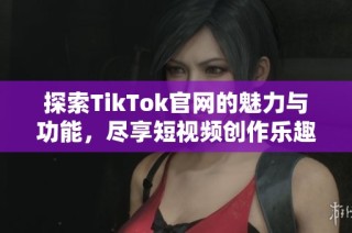 探索TikTok官网的魅力与功能，尽享短视频创作乐趣