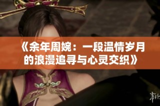 《余年周婉：一段温情岁月的浪漫追寻与心灵交织》
