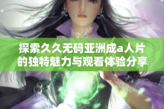 探索久久无码亚洲成a人片的独特魅力与观看体验分享