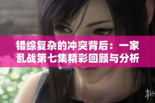 错综复杂的冲突背后：一家乱战第七集精彩回顾与分析