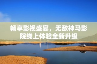 畅享影视盛宴，无敌神马影院线上体验全新升级