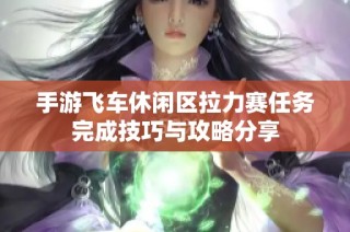 手游飞车休闲区拉力赛任务完成技巧与攻略分享