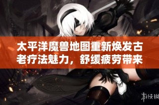太平洋魔兽地图重新焕发古老疗法魅力，舒缓疲劳带来全新身心体验