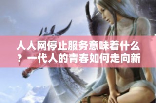 人人网停止服务意味着什么？一代人的青春如何走向新的未来