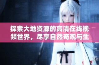 探索大地资源的高清在线视频世界，尽享自然奇观与生态之美
