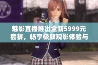 魅影直播推出全新5999元套餐，畅享极致观影体验与娱乐盛宴