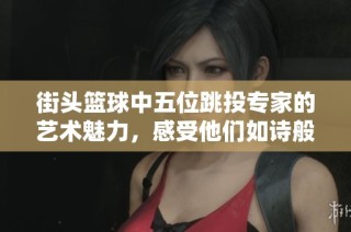 街头篮球中五位跳投专家的艺术魅力，感受他们如诗般优雅的投篮技艺