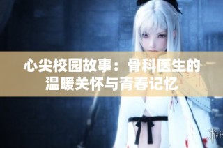 心尖校园故事：骨科医生的温暖关怀与青春记忆