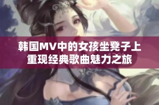 韩国MV中的女孩坐凳子上重现经典歌曲魅力之旅