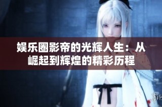 娱乐圈影帝的光辉人生：从崛起到辉煌的精彩历程