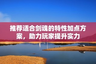 推荐适合剑魂的特性加点方案，助力玩家提升实力