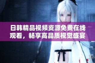 日韩精品视频资源免费在线观看，畅享高品质视觉盛宴与极致体验