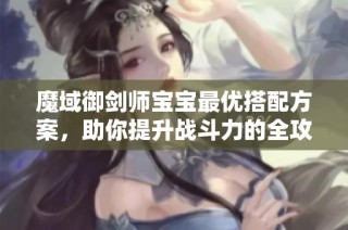 魔域御剑师宝宝最优搭配方案，助你提升战斗力的全攻略
