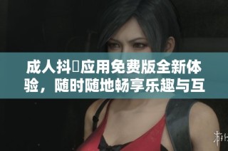 成人抖抈应用免费版全新体验，随时随地畅享乐趣与互动