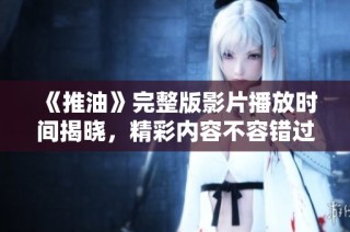 《推油》完整版影片播放时间揭晓，精彩内容不容错过