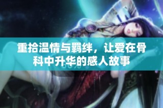 重拾温情与羁绊，让爱在骨科中升华的感人故事