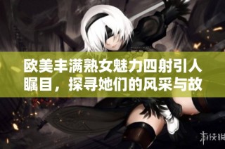 欧美丰满熟女魅力四射引人瞩目，探寻她们的风采与故事