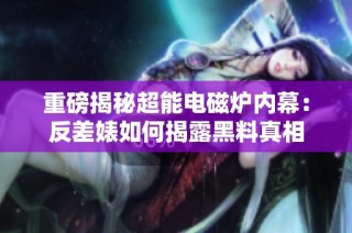 重磅揭秘超能电磁炉内幕：反差婊如何揭露黑料真相