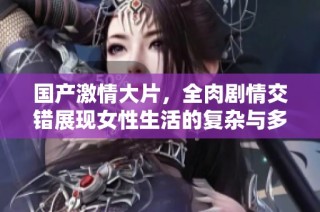 国产激情大片，全肉剧情交错展现女性生活的复杂与多样化
