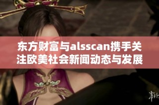 东方财富与alsscan携手关注欧美社会新闻动态与发展趋势分析