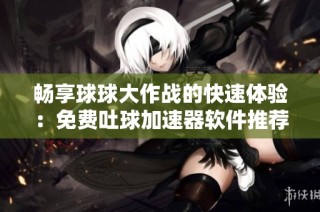 畅享球球大作战的快速体验：免费吐球加速器软件推荐与使用指南