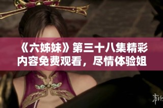《六姊妹》第三十八集精彩内容免费观看，尽情体验姐妹情深的动人故事！