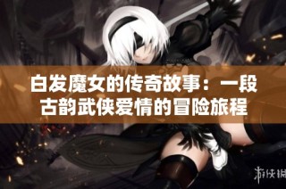 白发魔女的传奇故事：一段古韵武侠爱情的冒险旅程