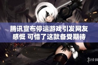 腾讯宣布停运游戏引发网友感慨 可惜了这款备受期待的沙漠白夜
