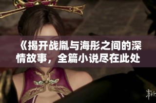 《揭开战胤与海彤之间的深情故事，全篇小说尽在此处免费分享》
