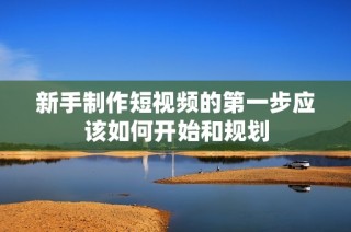 新手制作短视频的第一步应该如何开始和规划